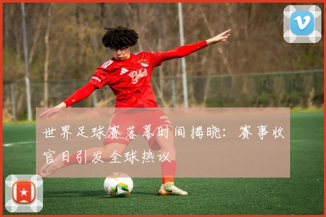 世界足球赛落幕时间揭晓：赛事收官日引发全球热议