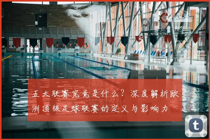五大联赛究竟是什么？深度解析欧洲顶级足球联赛的定义与影响力