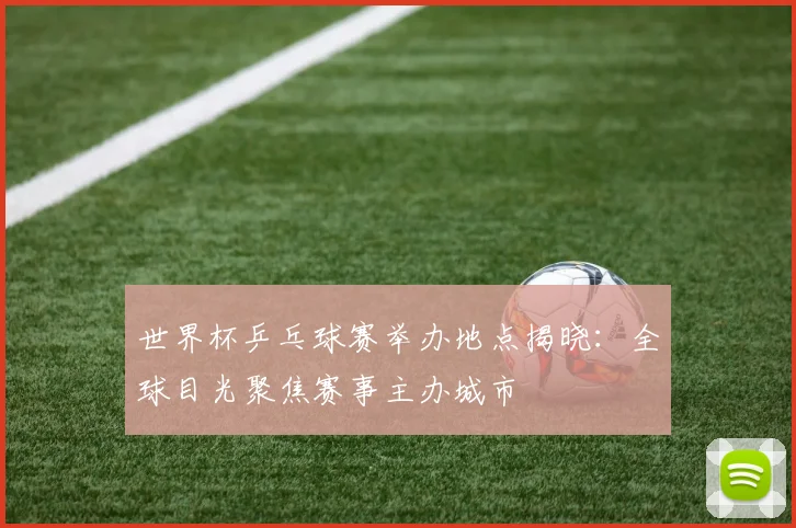 世界杯乒乓球赛举办地点揭晓:全球目光聚焦赛事主办城市