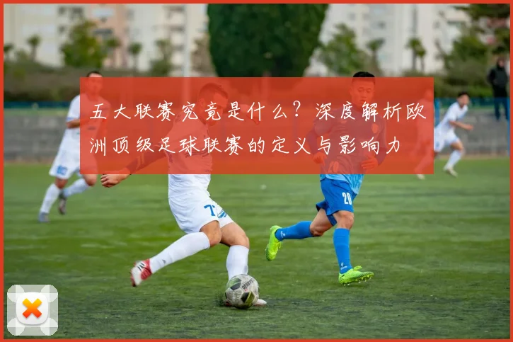 五大联赛究竟是什么？深度解析欧洲顶级足球联赛的定义与影响力