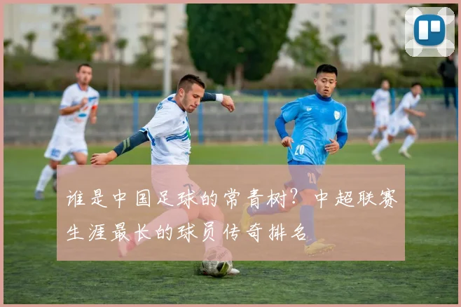 谁是中国足球的常青树？中超联赛生涯最长的球员传奇排名