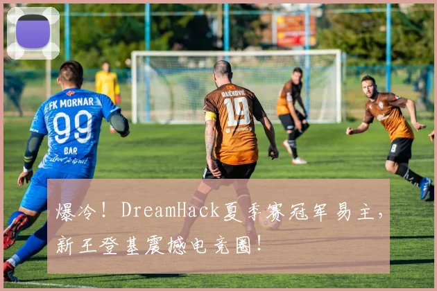 爆冷！DreamHack夏季赛冠军易主，新王登基震撼电竞圈！