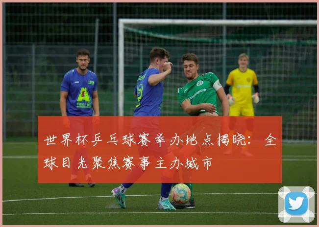 世界杯乒乓球赛举办地点揭晓：全球目光聚焦赛事主办城市