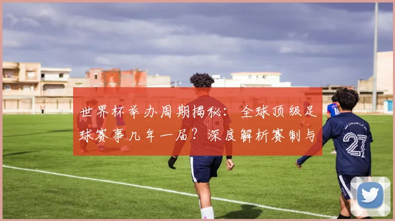 世界杯举办周期揭秘：全球顶级足球赛事几年一届？深度解析赛制与历史沿革_20260609201253