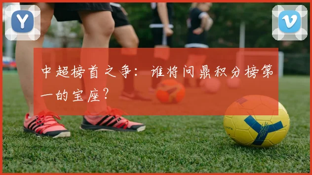中超榜首之争:谁将问鼎积分榜第一的宝座?