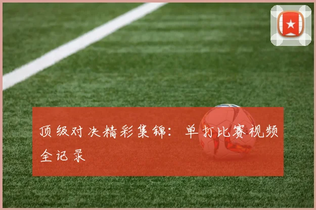 顶级对决精彩集锦：单打比赛视频全记录